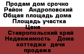 Продам дом срочно! › Район ­ Андроповский › Общая площадь дома ­ 40 › Площадь участка ­ 1 000 › Цена ­ 550 000 - Ставропольский край Недвижимость » Дома, коттеджи, дачи продажа   